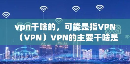 vpn干啥的，可能是指VPN（VPN）VPN的主要干啥是