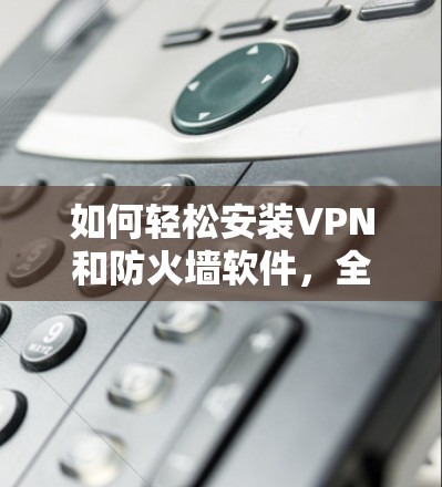 如何轻松安装VPN和防火墙软件，全面指南