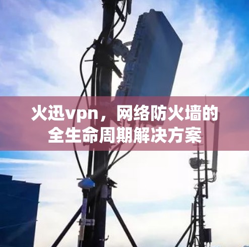 火迅vpn,网络防火墙的全生命周期解决方案 火迅vpn,网络防火墙的全生命周期解决方案