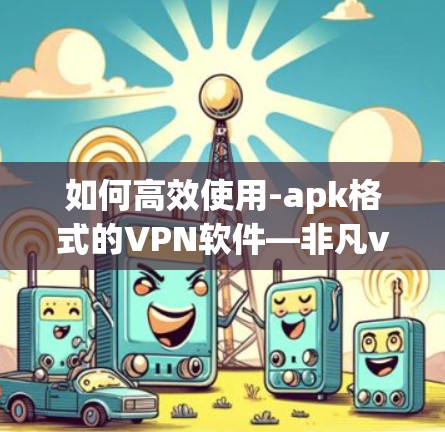 如何高效使用-apk格式的VPN软件—非凡vpn下载指南 如何高效使用-apk格式的VPN软件—非凡vpn下载指南