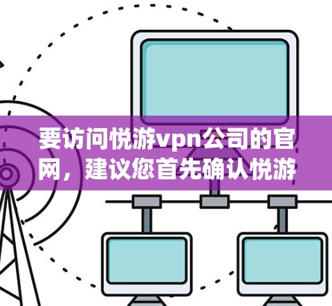 要访问悦游vpn公司的官网,建议您首先确认悦游vpn是否为一个具体的企业或平台名称。如果您指的是某个具体的公司或网站,您可以通过以下步骤进行查找 要访问悦游vpn公司的官网,建议您首先确认悦游vpn是否为一个具体的企业或平台名称。如果您指的是某个具体的公司或网站,您可以通过以下步骤进行查找