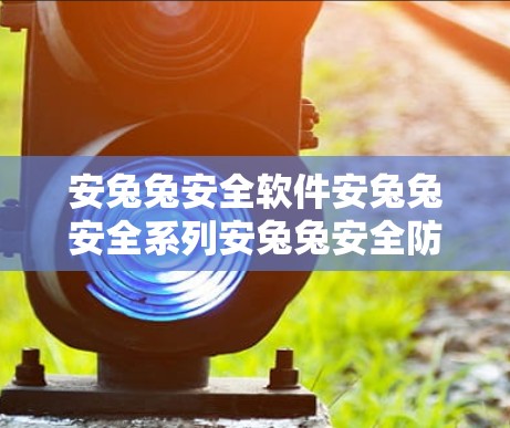 安兔兔安全软件安兔兔安全系列安兔兔安全防护功能安兔兔安全漏洞扫描 安兔兔安全软件安兔兔安全系列安兔兔安全防护功能安兔兔安全漏洞扫描