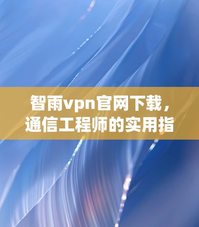 智雨vpn官网下载,通信工程师的实用指南 智雨vpn官网下载,通信工程师的实用指南