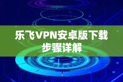 乐飞VPN安卓版下载步骤详解 乐飞VPN安卓版下载步骤详解