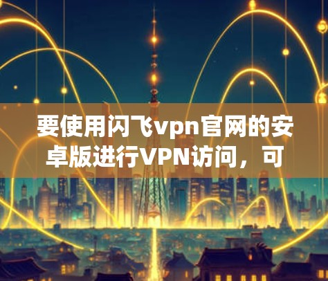 要使用闪飞vpn官网的安卓版进行VPN访问,可以按照以下步骤进行 要使用闪飞vpn官网的安卓版进行VPN访问,可以按照以下步骤进行