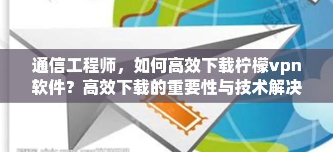 通信工程师，如何高效下载柠檬vpn软件？高效下载的重要性与技术解决方案