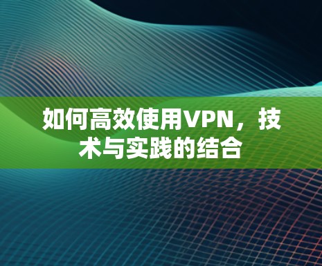 如何高效使用VPN，技术与实践的结合