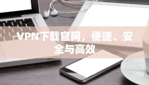 VPN下载官网,便捷、安全与高效 VPN下载官网,便捷、安全与高效