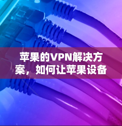 苹果的VPN解决方案,如何让苹果设备成为强大的网络威胁防御工具 苹果的VPN解决方案,如何让苹果设备成为强大的网络威胁防御工具