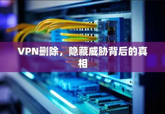 VPN删除,隐藏威胁背后的真相 VPN删除,隐藏威胁背后的真相