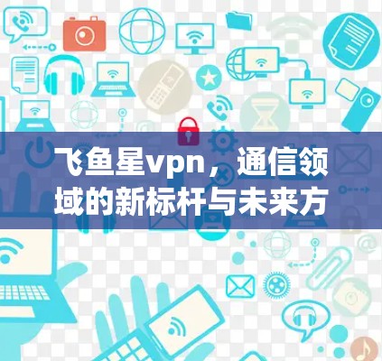 飞鱼星vpn,通信领域的新标杆与未来方向 飞鱼星vpn,通信领域的新标杆与未来方向