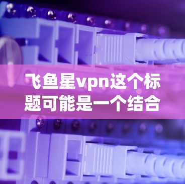 飞鱼星vpn这个标题可能是一个结合飞鱼和星vpn的概念，具体含义可能因上下文而异。以下是一些可能的解释和应用方向
