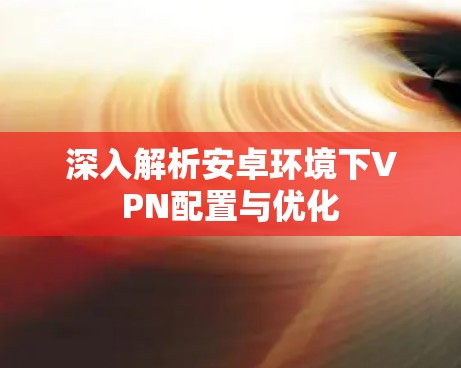 深入解析安卓环境下VPN配置与优化 深入解析安卓环境下VPN配置与优化