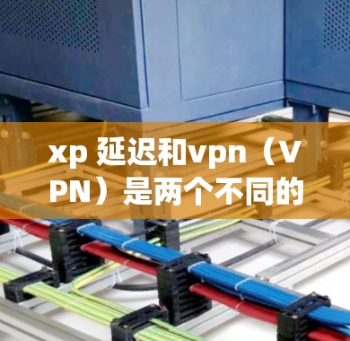 xp 延迟和vpn（VPN）是两个不同的概念，通常在不同的上下文中使用。以下是对这两个术语的详细解释