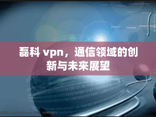 磊科 vpn,通信领域的创新与未来展望 磊科 vpn,通信领域的创新与未来展望