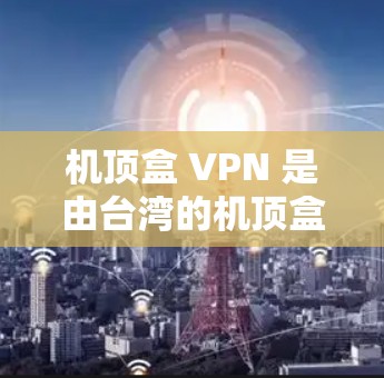 机顶盒 VPN 是由台湾的机顶盒网络公司提供的VPN服务，主要用于为用户提供VPN连接。以下是关于机顶盒 VPN 的一些关键信息和操作步骤