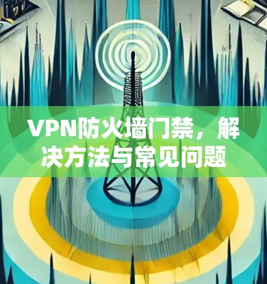 VPN防火墙门禁,解决方法与常见问题解析 VPN防火墙门禁,解决方法与常见问题解析