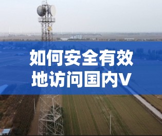 如何安全有效地访问国内VPN？选择五个关键因素，从加密到数据保护