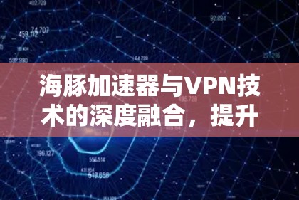 海豚加速器与VPN技术的深度融合，提升通信体验的创新解决方案