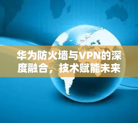 华为防火墙与VPN的深度融合，技术赋能未来网络