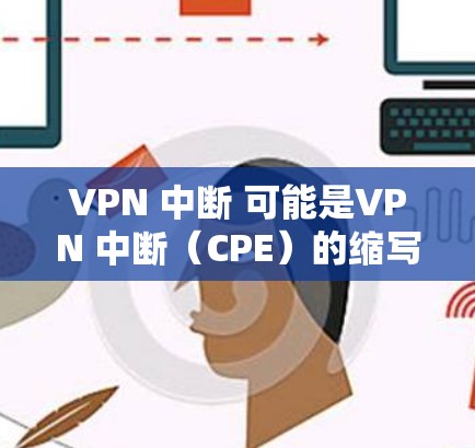 VPN 中断 可能是VPN 中断（CPE）的缩写，其中CPE指的是Control Plane Enablement（控制平面启用）通常用于VPN协议中