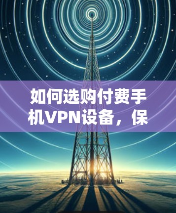 如何选购付费手机VPN设备，保障你的通信安全