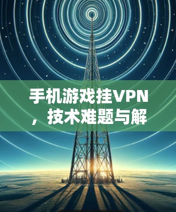 手机游戏挂VPN，技术难题与解决方案的碰撞