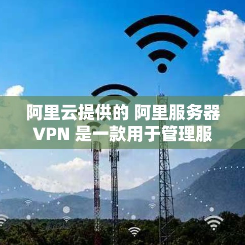 阿里云提供的 阿里服务器VPN 是一款用于管理服务器的网络VPN服务，旨在为用户提供安全、便捷的网络访问控制。以下是对该服务的详细介绍