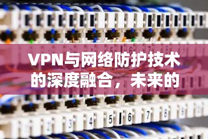 VPN与网络防护技术的深度融合,未来的通信安全之路 VPN与网络防护技术的深度融合,未来的通信安全之路