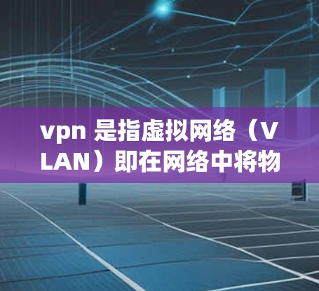 vpn 是指虚拟网络（VLAN）即在网络中将物理连接的设备分成多个独立的虚拟连接，每个虚拟连接对应一个虚拟网络（VPN）VPN在互联网中被广泛使用，允许用户在安全的网络环境中进行通信和访问