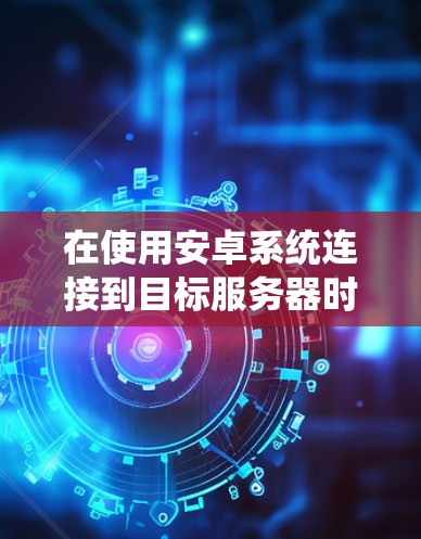 在使用安卓系统连接到目标服务器时遇到无法连接的问题,可以按照以下步骤进行排查和解决 在使用安卓系统连接到目标服务器时遇到无法连接的问题,可以按照以下步骤进行排查和解决