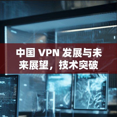 中国 VPN 发展与未来展望,技术突破与国际合作 中国 VPN 发展与未来展望,技术突破与国际合作