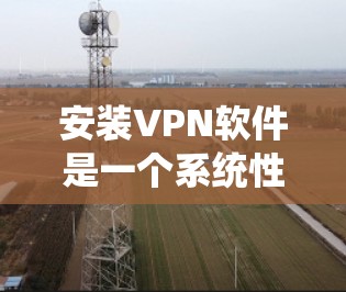 安装VPN软件是一个系统性的过程，涉及多个步骤和注意事项。以下是一个清晰、有条理的步骤指南，帮助你顺利安装和使用VPN