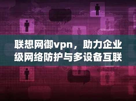 联想网御vpn,助力企业级网络防护与多设备互联 联想网御vpn,助力企业级网络防护与多设备互联