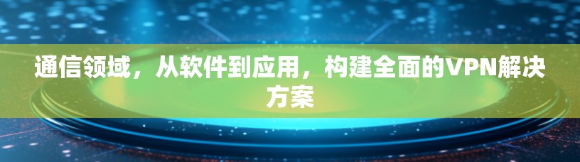 通信领域，从软件到应用，构建全面的VPN解决方案
