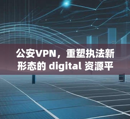 公安VPN，重塑执法新形态的 digital 资源平台