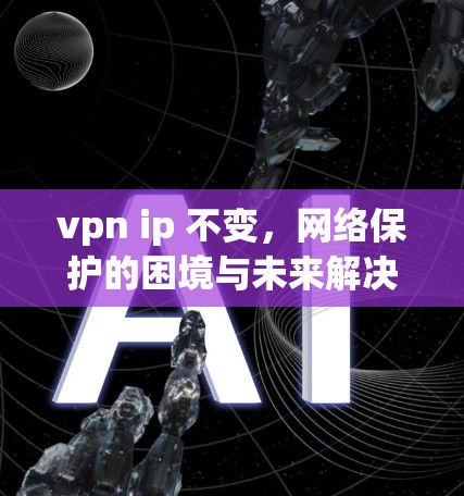 vpn ip 不变,网络保护的困境与未来解决方案 vpn ip 不变,网络保护的困境与未来解决方案