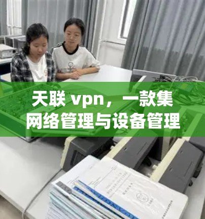 天联 vpn，一款集网络管理与设备管理于一体的通信网络管理解决方案