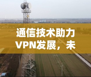 通信技术助力VPN发展，未来趋势与挑战