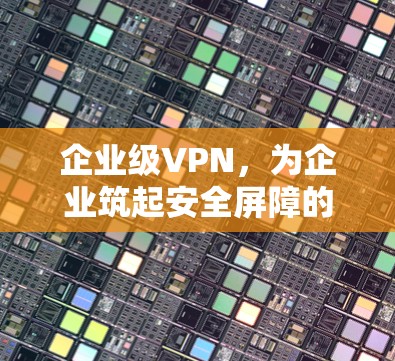 企业级VPN，为企业筑起安全屏障的可靠选择