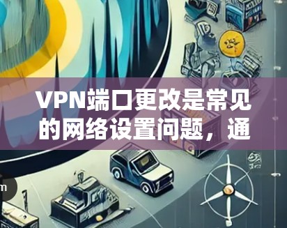 VPN端口更改是常见的网络设置问题，通常需要根据具体情况进行调整。以下是修改VPN端口的常见步骤和注意事项