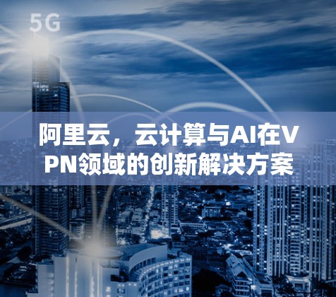 阿里云,云计算与AI在VPN领域的创新解决方案 阿里云,云计算与AI在VPN领域的创新解决方案