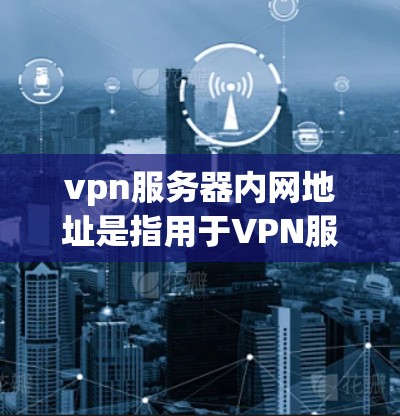 vpn服务器内网地址是指用于VPN服务的服务器的内部IP地址范围，通常用于访问VPN服务。以下是关于内网地址的详细信息