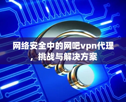 网络安全中的网吧vpn代理，挑战与解决方案