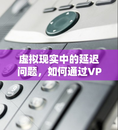 虚拟现实中的延迟问题，如何通过VPN有效降低延迟