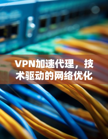 VPN加速代理，技术驱动的网络优化神器