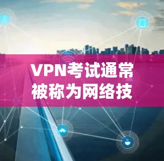 VPN考试通常被称为网络技术考试，主要测试考生对VPN技术、防火墙、入侵检测系统、网络安全、网络协议、网络设备配置、网络设备故障排除等知识的掌握程度。以下是一些常见考点和复习建议