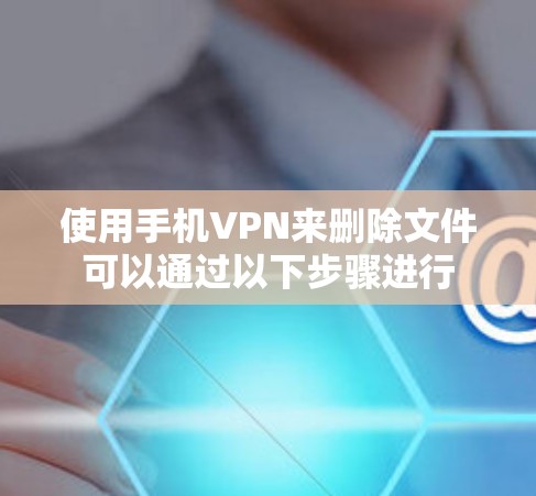 使用手机VPN来删除文件可以通过以下步骤进行