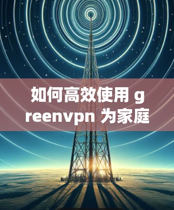 如何高效使用 greenvpn 为家庭和企业提供安全的VPN连接