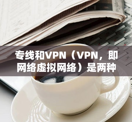 专线和VPN（VPN，即网络虚拟网络）是两种不同的通信服务，它们在功能、用途和安全性上有所不同。以下是它们的主要区别